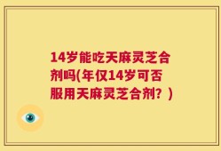 14岁能吃天麻灵芝合剂吗(年仅14岁可否服用天麻灵芝合剂？)