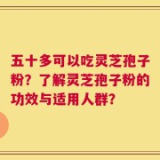 五十多可以吃灵芝孢子粉？了解灵芝孢子粉的功效与适用人群？