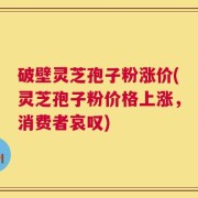 破壁灵芝孢子粉涨价(灵芝孢子粉价格上涨，消费者哀叹)
