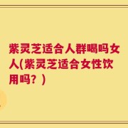 紫灵芝适合人群喝吗女人(紫灵芝适合女性饮用吗？)