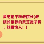灵芝孢子粉老院长(老院长推荐的灵芝孢子粉，效果惊人！)