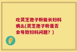 吃灵芝孢子粉能长妇科病么(灵芝孢子粉是否会导致妇科问题？)