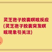 灵芝孢子胶囊瞑眩反应(灵芝孢子胶囊突发瞑眩现象引关注)