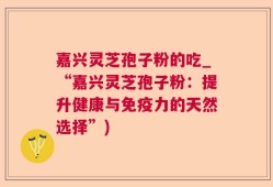 嘉兴灵芝孢子粉的吃_“嘉兴灵芝孢子粉：提升健康与免疫力的天然选择”)