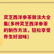 灵芝西洋参茶做法大全集(多种灵芝西洋参茶的制作方法，轻松享受养生好滋味)