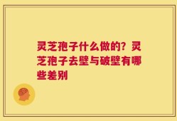 灵芝孢子什么做的？灵芝孢子去壁与破壁有哪些差别