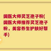 国医大师灵芝孢子粉(国医大师推荐灵芝孢子粉，美容养生护肤好帮手)