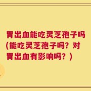 胃出血能吃灵芝孢子吗(能吃灵芝孢子吗？对胃出血有影响吗？)