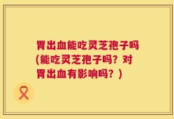 胃出血能吃灵芝孢子吗(能吃灵芝孢子吗？对胃出血有影响吗？)