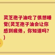 灵芝孢子油吃了很想睡觉(灵芝孢子油会让你感到疲倦，你知道吗？)
