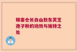 锦銮仓长白山敖东灵芝孢子粉的功效与独特之处