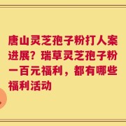 唐山灵芝孢子粉打人案进展？瑞草灵芝孢子粉一百元福利，都有哪些福利活动