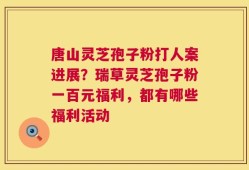 唐山灵芝孢子粉打人案进展？瑞草灵芝孢子粉一百元福利，都有哪些福利活动