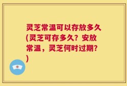 灵芝常温可以存放多久(灵芝可存多久？安放常温，灵芝何时过期？)