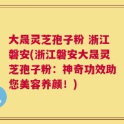 大晟灵芝孢子粉 浙江磐安(浙江磐安大晟灵芝孢子粉：神奇功效助您美容养颜！)
