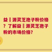 益璟源灵芝孢子粉价格？了解益璟源灵芝孢子粉的市场价格？