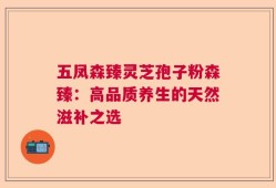 五凤森臻灵芝孢子粉森臻：高品质养生的天然滋补之选