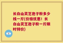 长白山灵芝孢子粉多少线一斤(价格优惠！长白山灵芝孢子粉一斤限时特价)
