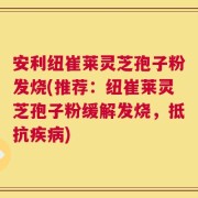 安利纽崔莱灵芝孢子粉发烧(推荐：纽崔莱灵芝孢子粉缓解发烧，抵抗疾病)