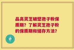 品高灵芝破壁孢子粉保质期？了解灵芝孢子粉的保质期和储存方法？