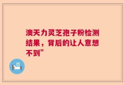 澳天力灵芝孢子粉检测结果，背后的让人意想不到”