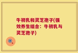 牛初乳和灵芝孢子(强效养生组合：牛初乳与灵芝孢子)