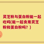 灵芝粉与蛋白粉能一起吃吗(能一起食用灵芝粉和蛋白粉吗？)