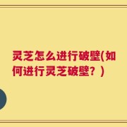 灵芝怎么进行破壁(如何进行灵芝破壁？)