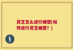 灵芝怎么进行破壁(如何进行灵芝破壁？)