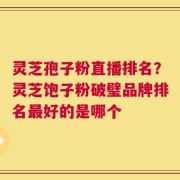 灵芝孢子粉直播排名？灵芝饱子粉破璧品牌排名最好的是哪个
