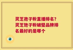 灵芝孢子粉直播排名？灵芝饱子粉破璧品牌排名最好的是哪个