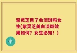 紫灵芝用了会淡斑吗女生(紫灵芝美白淡斑效果如何？女生必知！)