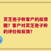 灵芝孢子粉客户的反馈图？客户对灵芝孢子粉的评价和反馈？
