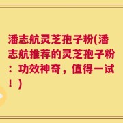 潘志航灵芝孢子粉(潘志航推荐的灵芝孢子粉：功效神奇，值得一试！)