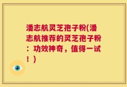 潘志航灵芝孢子粉(潘志航推荐的灵芝孢子粉：功效神奇，值得一试！)