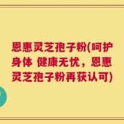 恩惠灵芝孢子粉(呵护身体 健康无忧，恩惠灵芝孢子粉再获认可)