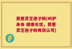 恩惠灵芝孢子粉(呵护身体 健康无忧，恩惠灵芝孢子粉再获认可)