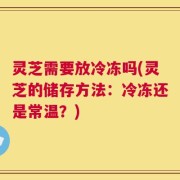 灵芝需要放冷冻吗(灵芝的储存方法：冷冻还是常温？)