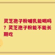 灵芝孢子粉哺乳能喝吗？灵芝孢子粉能不能长期吃