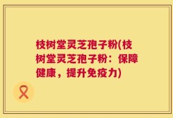 枝树堂灵芝孢子粉(枝树堂灵芝孢子粉：保障健康，提升免疫力)