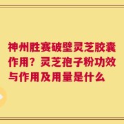 神州胜赛破壁灵芝胶囊作用？灵芝孢子粉功效与作用及用量是什么