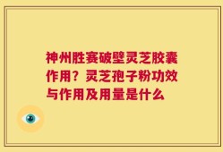 神州胜赛破壁灵芝胶囊作用？灵芝孢子粉功效与作用及用量是什么