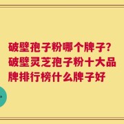 破壁孢子粉哪个牌子？破壁灵芝孢子粉十大品牌排行榜什么牌子好
