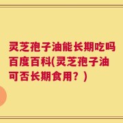 灵芝孢子油能长期吃吗百度百科(灵芝孢子油可否长期食用？)