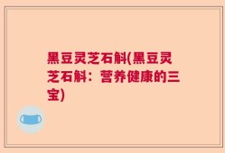 黑豆灵芝石斛(黑豆灵芝石斛：营养健康的三宝)