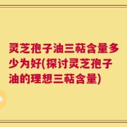 灵芝孢子油三萜含量多少为好(探讨灵芝孢子油的理想三萜含量)