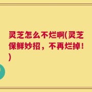 灵芝怎么不烂啊(灵芝保鲜妙招，不再烂掉！)