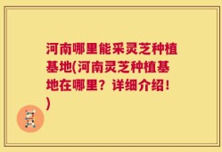 河南哪里能采灵芝种植基地(河南灵芝种植基地在哪里？详细介绍！)