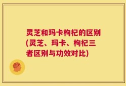 灵芝和玛卡枸杞的区别(灵芝、玛卡、枸杞三者区别与功效对比)