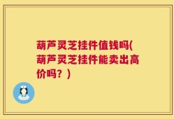 葫芦灵芝挂件值钱吗(葫芦灵芝挂件能卖出高价吗？)